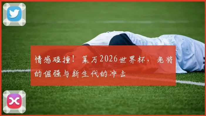 情感碰撞!莱万2026世界杯,老将的倔强与新生代的冲击
