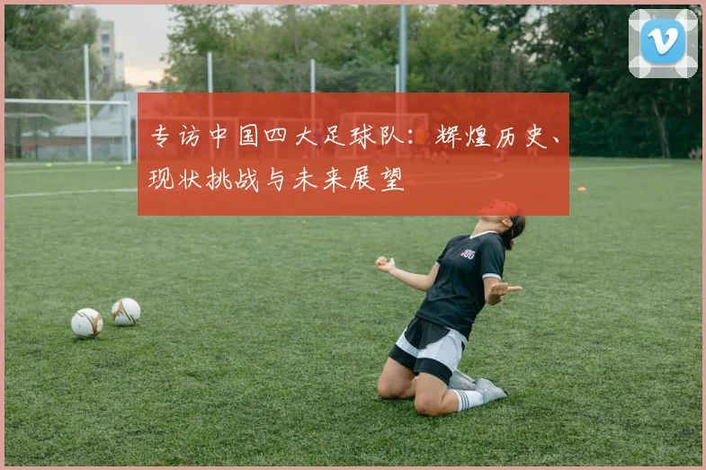专访中国四大足球队:辉煌历史、现状挑战与未来展望