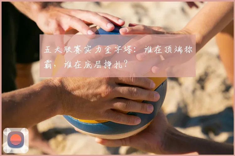 五大联赛实力金字塔:谁在顶端称霸,谁在底层挣扎?