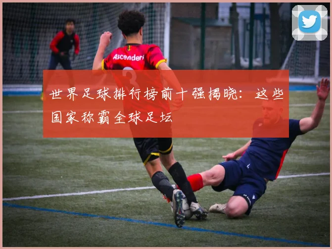 世界足球排行榜前十强揭晓:这些国家称霸全球足坛