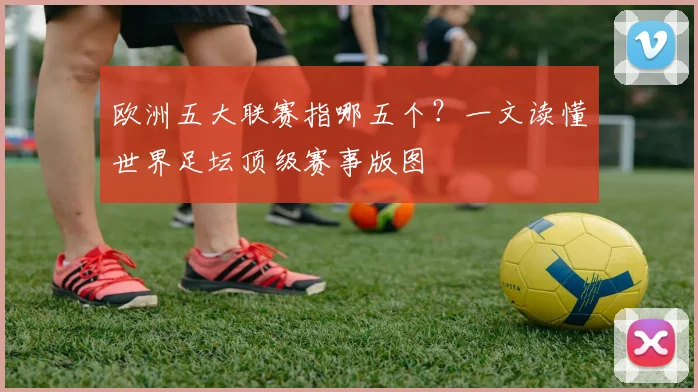 欧洲五大联赛指哪五个?一文读懂世界足坛顶级赛事版图