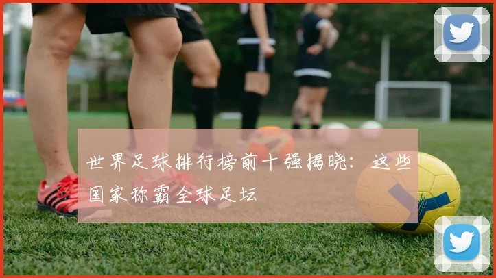 世界足球排行榜前十强揭晓：这些国家称霸全球足坛
