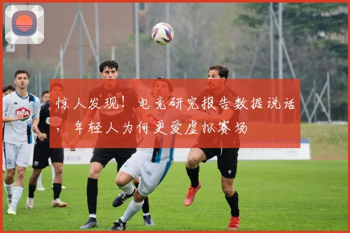 惊人发现!电竞研究报告数据说话,年轻人为何更爱虚拟赛场