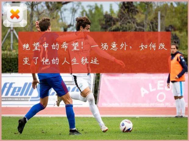 绝望中的希望！一场意外，如何改变了他的人生轨迹